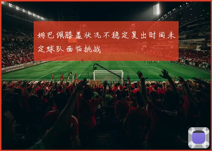 姆巴佩膝盖状况不稳定复出时间未定球队面临挑战