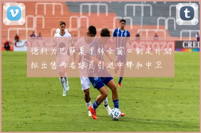 德科为巴萨夏季转会窗口制定计划拟出售两名球员引进中锋和中卫