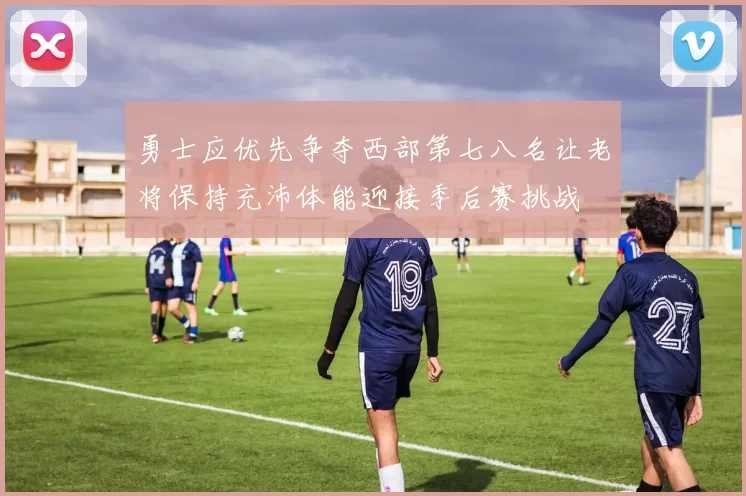 勇士应优先争夺西部第七八名让老将保持充沛体能迎接季后赛挑战