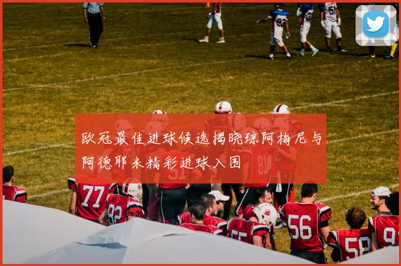 欧冠最佳进球候选揭晓琼阿梅尼与阿德耶米精彩进球入围