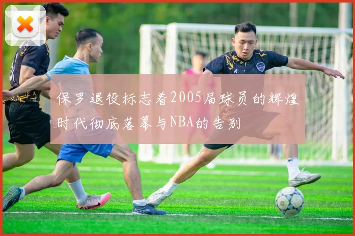 保罗退役标志着2005届球员的辉煌时代彻底落幕与NBA的告别