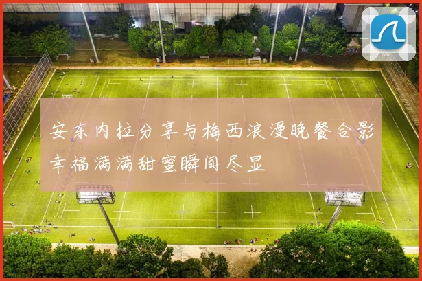 安东内拉分享与梅西浪漫晚餐合影幸福满满甜蜜瞬间尽显