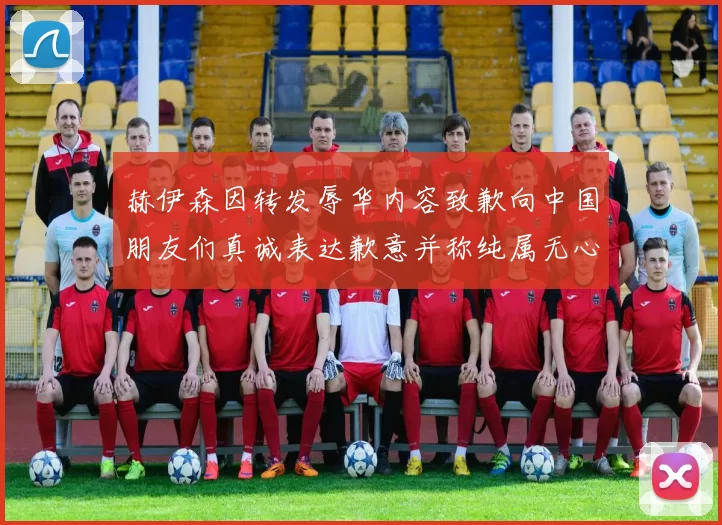 赫伊森因转发辱华内容致歉向中国朋友们真诚表达歉意并称纯属无心之过