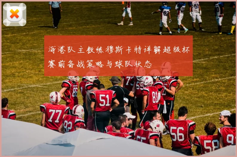 海港队主教练穆斯卡特详解超级杯赛前备战策略与球队状态