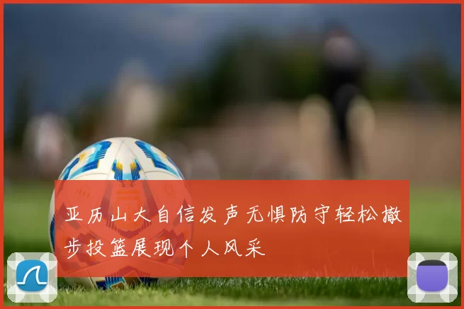 亚历山大自信发声无惧防守轻松撤步投篮展现个人风采