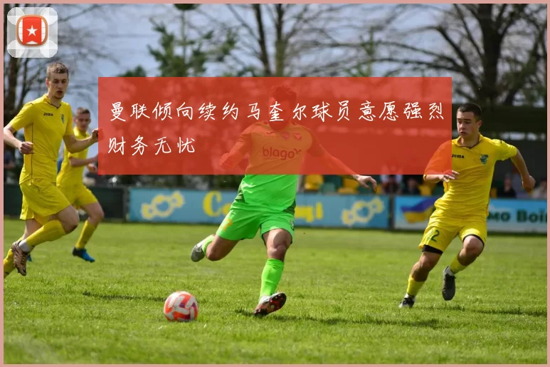 曼联倾向续约马奎尔球员意愿强烈财务无忧