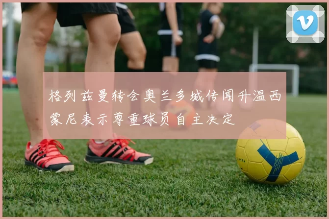 格列兹曼转会奥兰多城传闻升温西蒙尼表示尊重球员自主决定
