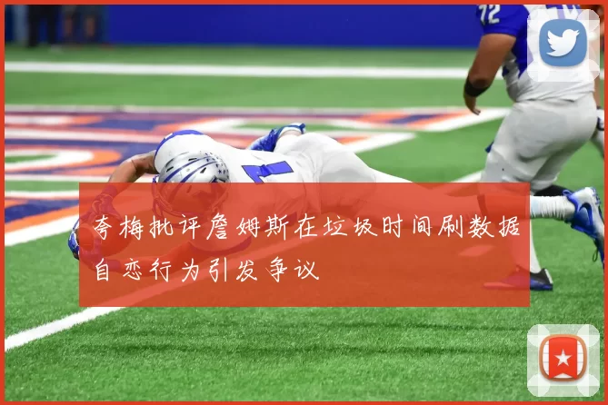 夸梅批评詹姆斯在垃圾时间刷数据自恋行为引发争议