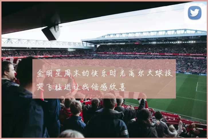 全明星周末的快乐时光高尔夫球技突飞猛进让我倍感欣喜