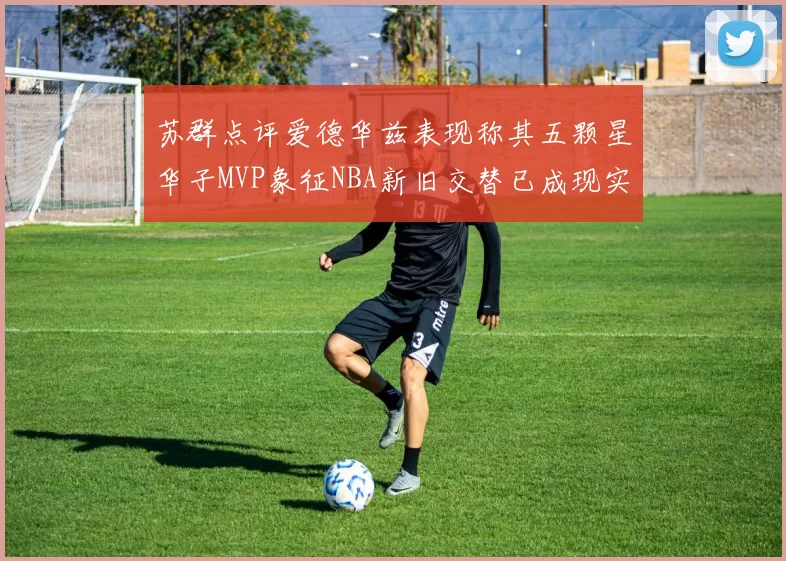 苏群点评爱德华兹表现称其五颗星华子MVP象征NBA新旧交替已成现实