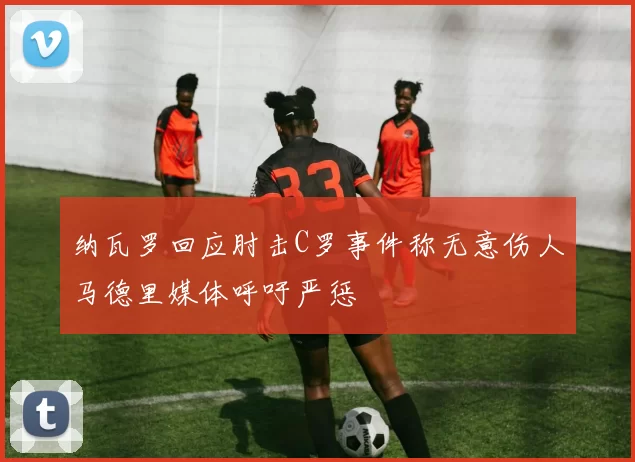 纳瓦罗回应肘击C罗事件称无意伤人马德里媒体呼吁严惩
