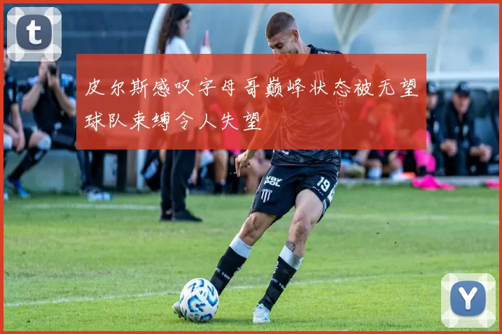 皮尔斯感叹字母哥巅峰状态被无望球队束缚令人失望