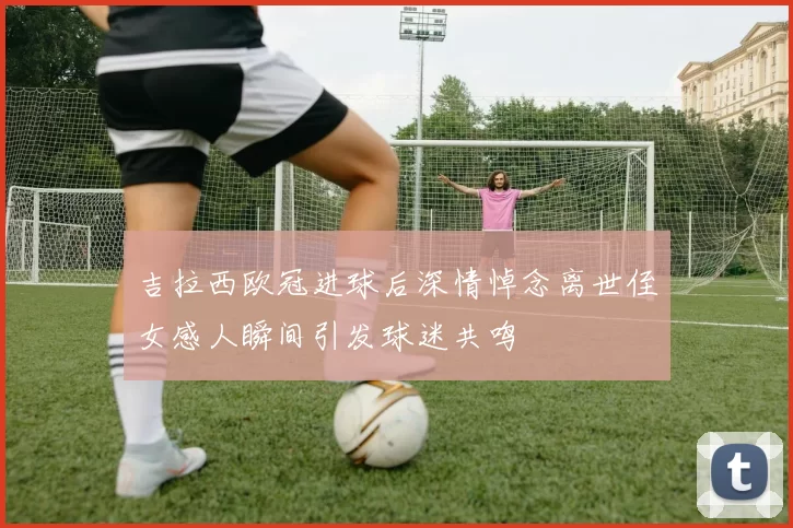 吉拉西欧冠进球后深情悼念离世侄女感人瞬间引发球迷共鸣