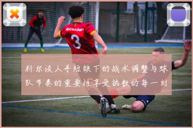 科尔谈人手短缺下的战术调整与球队节奏的重要性享受执教的每一刻