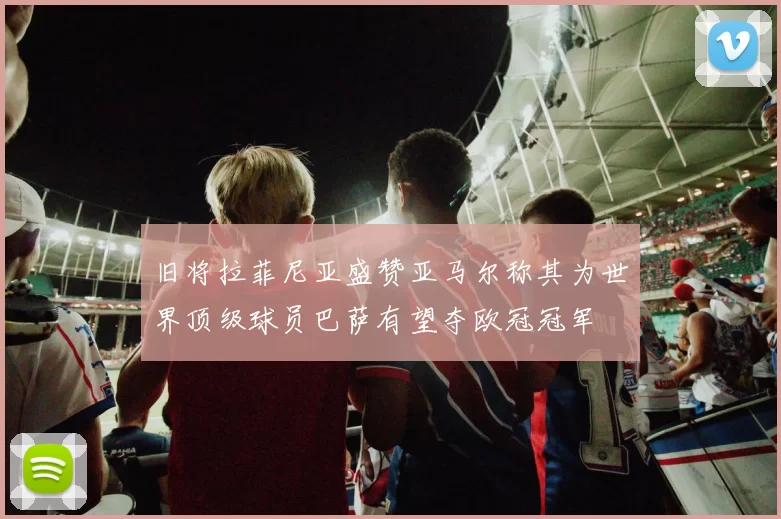 旧将拉菲尼亚盛赞亚马尔称其为世界顶级球员巴萨有望夺欧冠冠军