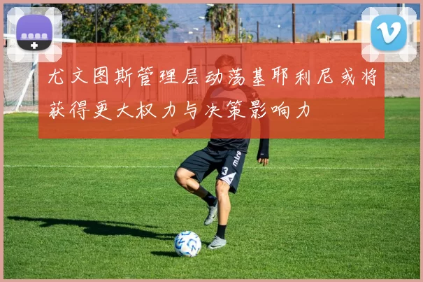 尤文图斯管理层动荡基耶利尼或将获得更大权力与决策影响力