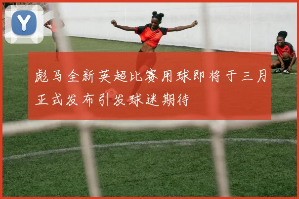 彪马全新英超比赛用球即将于三月正式发布引发球迷期待