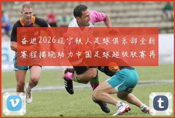 奋进2026辽宁铁人足球俱乐部全新赛程揭晓助力中国足球超级联赛再创辉煌