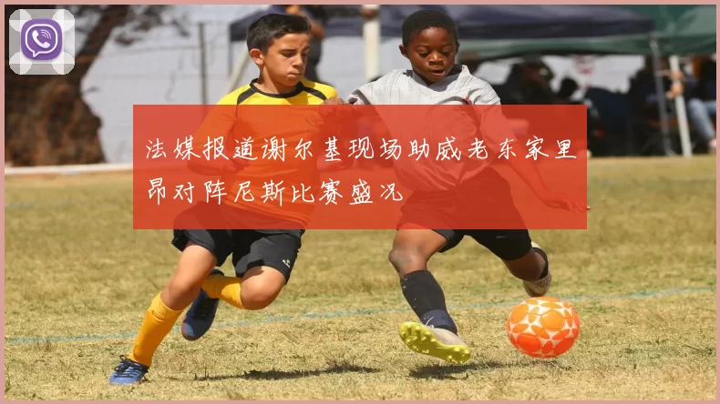 法媒报道谢尔基现场助威老东家里昂对阵尼斯比赛盛况