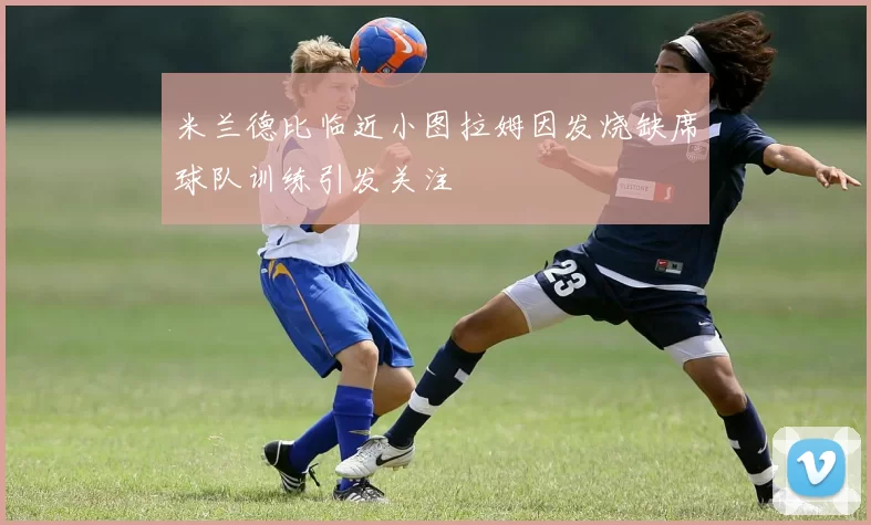 米兰德比临近小图拉姆因发烧缺席球队训练引发关注