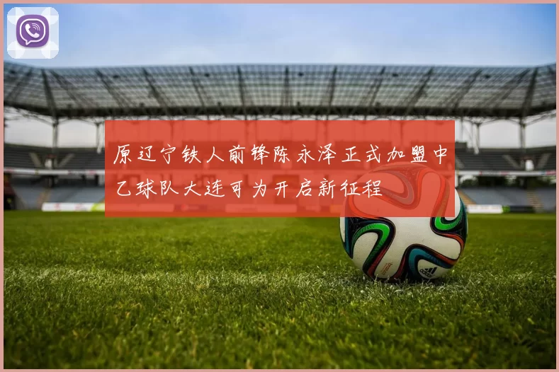原辽宁铁人前锋陈永泽正式加盟中乙球队大连可为开启新征程