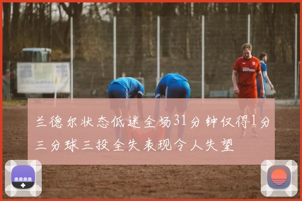 兰德尔状态低迷全场31分钟仅得1分三分球三投全失表现令人失望