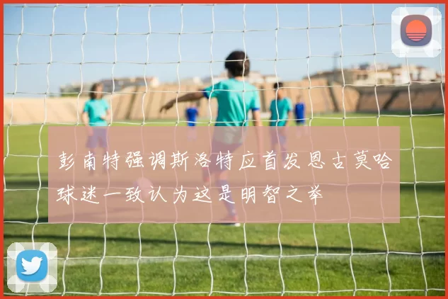 彭南特强调斯洛特应首发恩古莫哈球迷一致认为这是明智之举