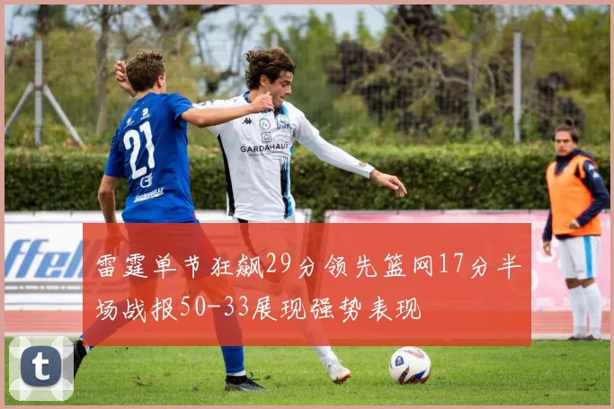 雷霆单节狂飙29分领先篮网17分半场战报50-33展现强势表现