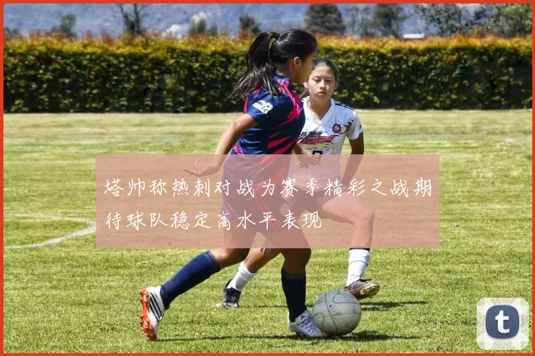 塔帅称热刺对战为赛季精彩之战期待球队稳定高水平表现
