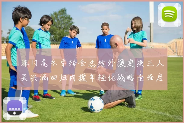 津门虎冬季转会总结外援更换三人吴兴涵回归内援年轻化战略全面启动
