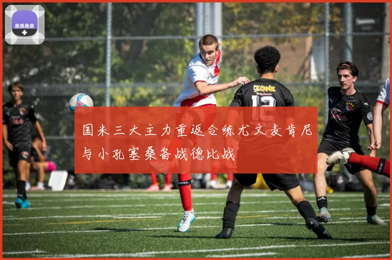 国米三大主力重返合练尤文麦肯尼与小孔塞桑备战德比战