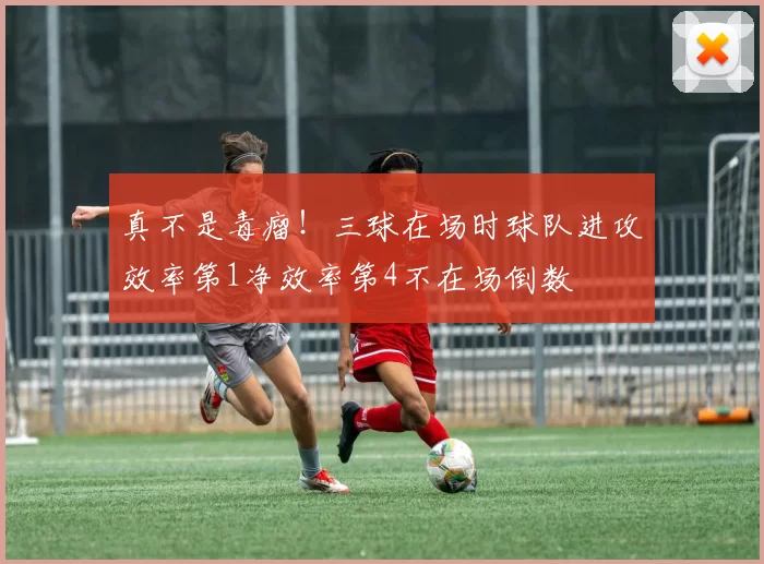真不是毒瘤！三球在场时球队进攻效率第1净效率第4不在场倒数
