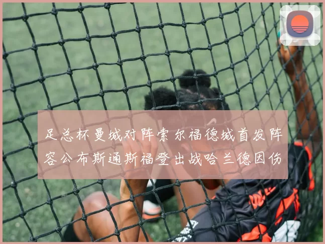 足总杯曼城对阵索尔福德城首发阵容公布斯通斯福登出战哈兰德因伤缺席